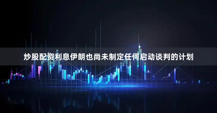 炒股配资利息伊朗也尚未制定任何启动谈判的计划