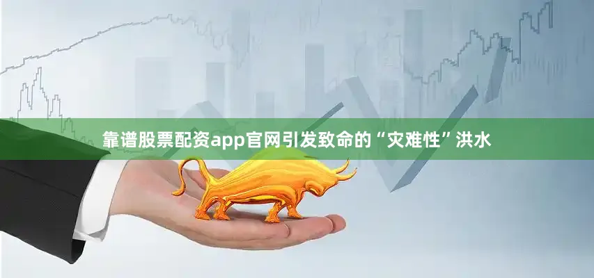 靠谱股票配资app官网引发致命的“灾难性”洪水