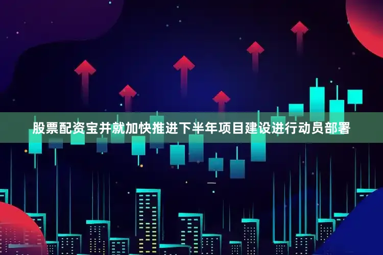 股票配资宝并就加快推进下半年项目建设进行动员部署