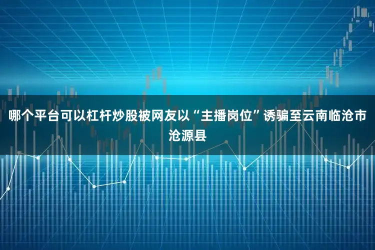 哪个平台可以杠杆炒股被网友以“主播岗位”诱骗至云南临沧市沧源县